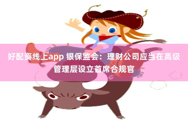 好配资线上app 银保监会：理财公司应当在高级管理层设立首席合规官